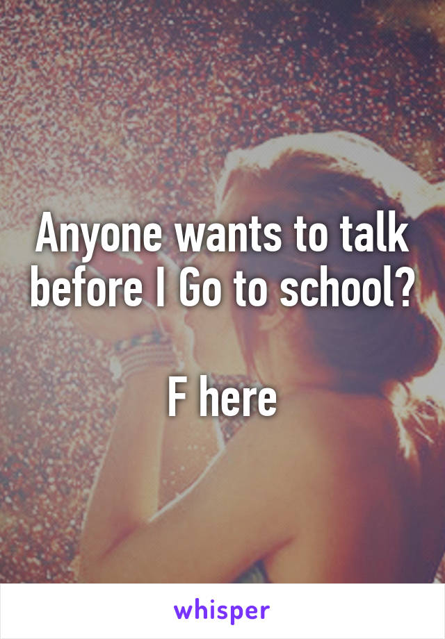 Anyone wants to talk before I Go to school? 
F here