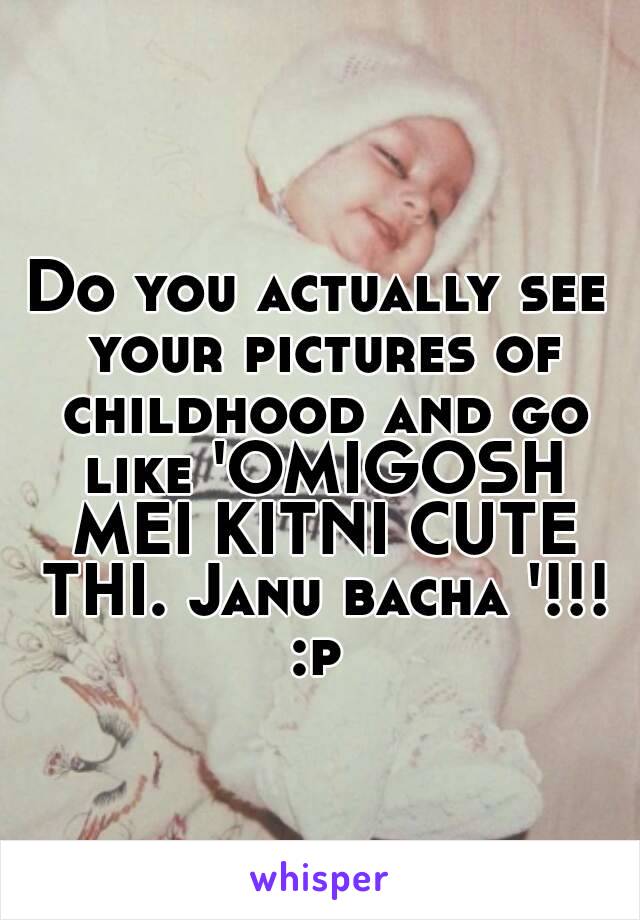 Do you actually see your pictures of childhood and go like 'OMIGOSH MEI KITNI CUTE THI. Janu bacha '!!! :p 