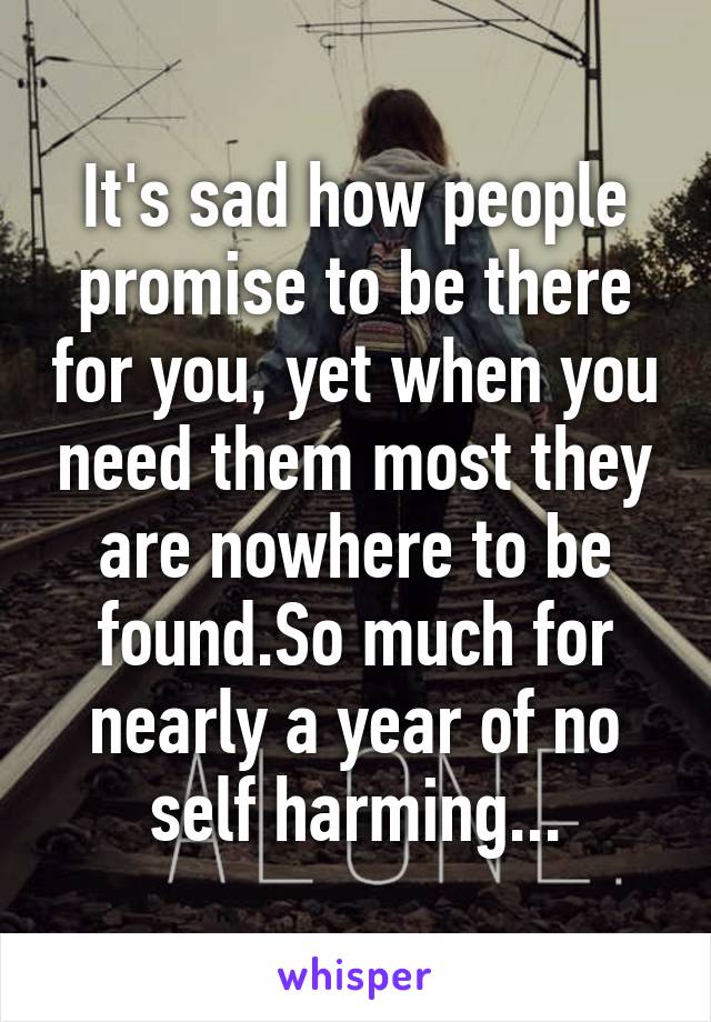 It's sad how people promise to be there for you, yet when you need them most they are nowhere to be found.So much for nearly a year of no self harming...