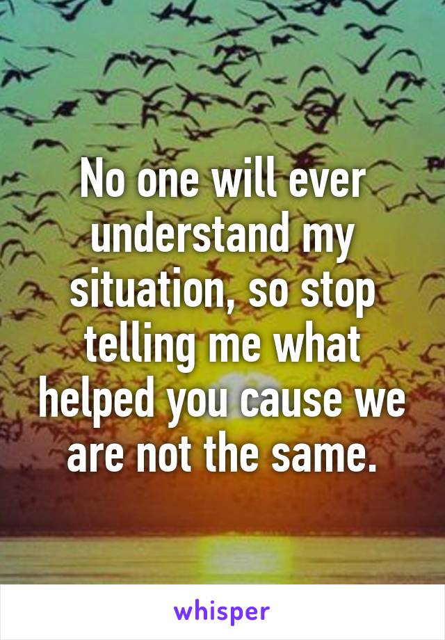 No one will ever understand my situation, so stop telling me what helped you cause we are not the same.