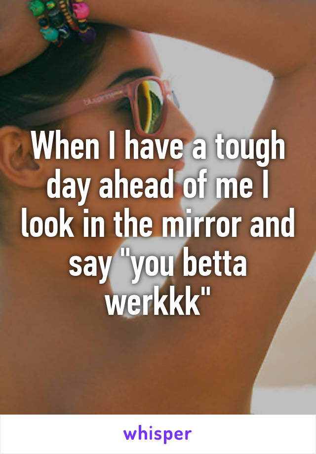 When I have a tough day ahead of me I look in the mirror and say "you betta werkkk"