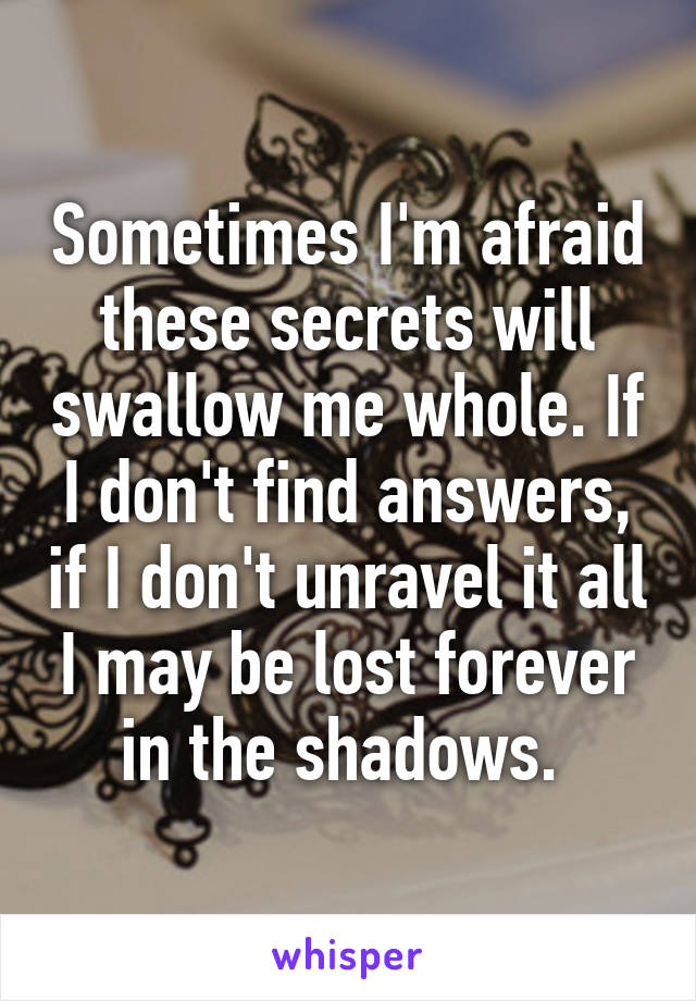 Sometimes I'm afraid these secrets will swallow me whole. If I don't find answers, if I don't unravel it all I may be lost forever in the shadows. 