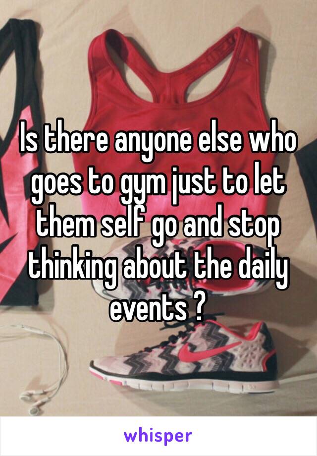 Is there anyone else who goes to gym just to let them self go and stop thinking about the daily events ?