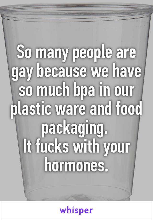 So many people are gay because we have so much bpa in our plastic ware and food packaging. 
It fucks with your hormones.