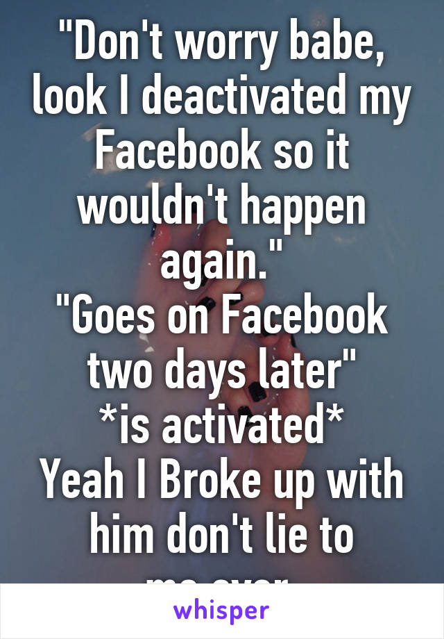"Don't worry babe, look I deactivated my Facebook so it wouldn't happen again."
"Goes on Facebook two days later"
*is activated*
Yeah I Broke up with him don't lie to me,ever.