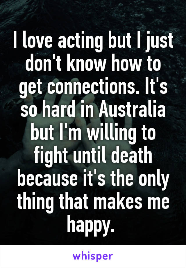 I love acting but I just don't know how to get connections. It's so hard in Australia but I'm willing to fight until death because it's the only thing that makes me happy. 