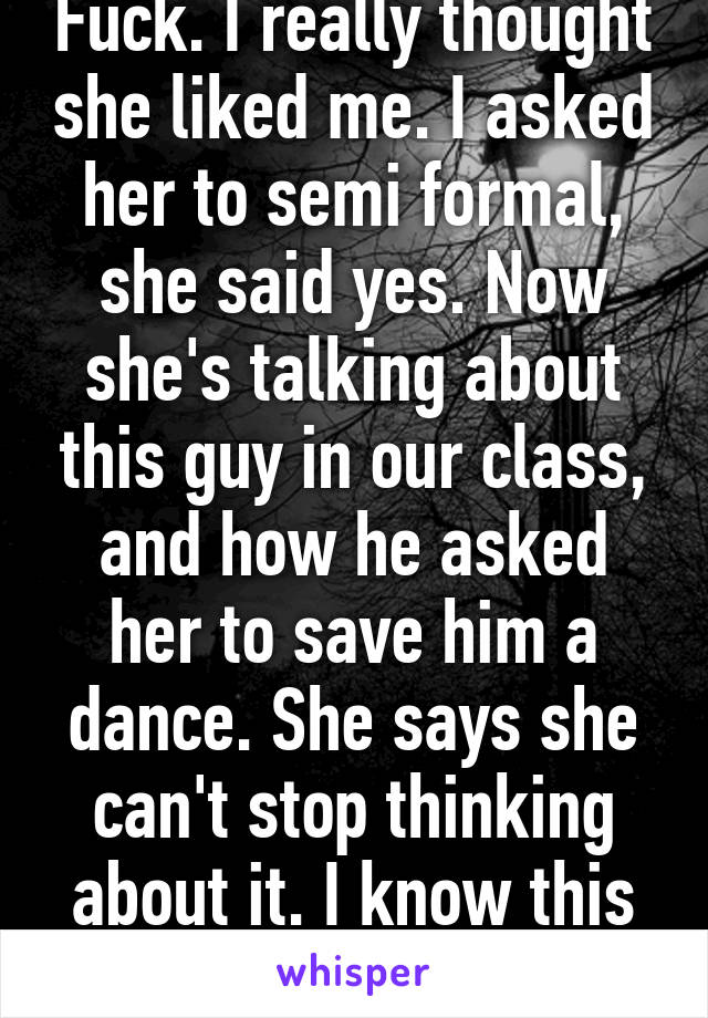 Fuck. I really thought she liked me. I asked her to semi formal, she said yes. Now she's talking about this guy in our class, and how he asked her to save him a dance. She says she can't stop thinking about it. I know this is childish but ugh