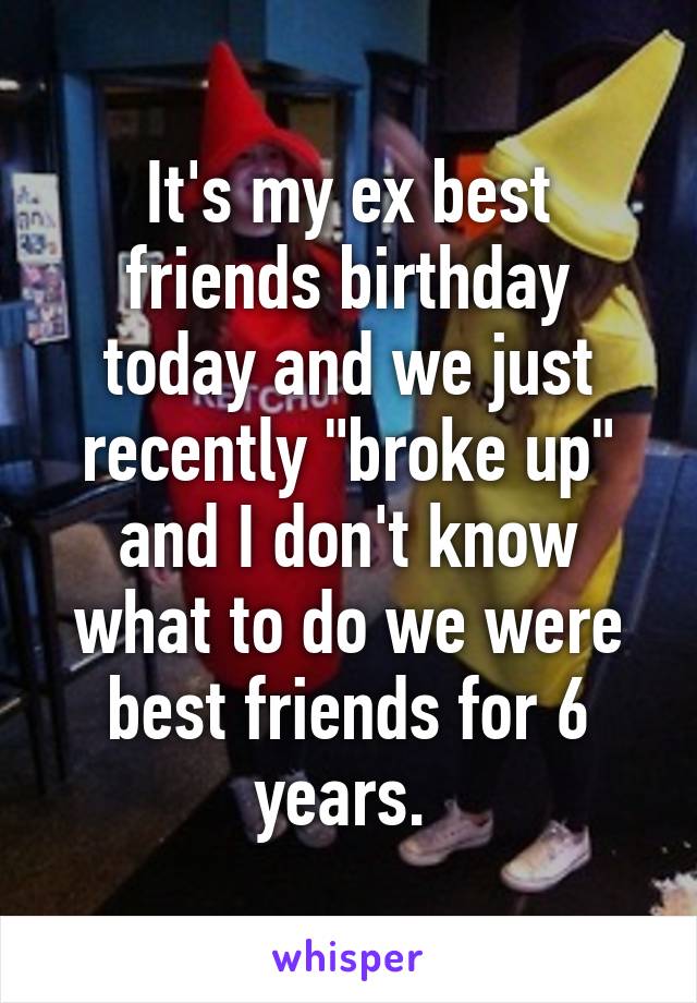 It's my ex best friends birthday today and we just recently "broke up" and I don't know what to do we were best friends for 6 years. 