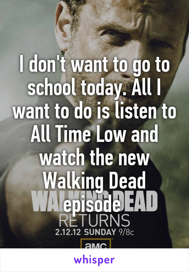 I don't want to go to school today. All I want to do is listen to All Time Low and watch the new Walking Dead episode 