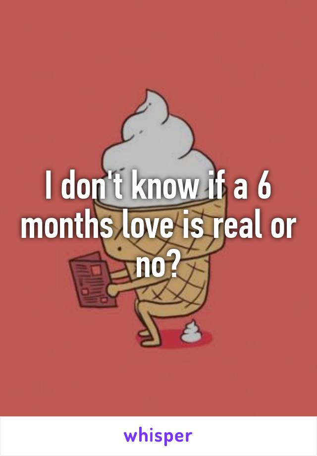 I don't know if a 6 months love is real or no?