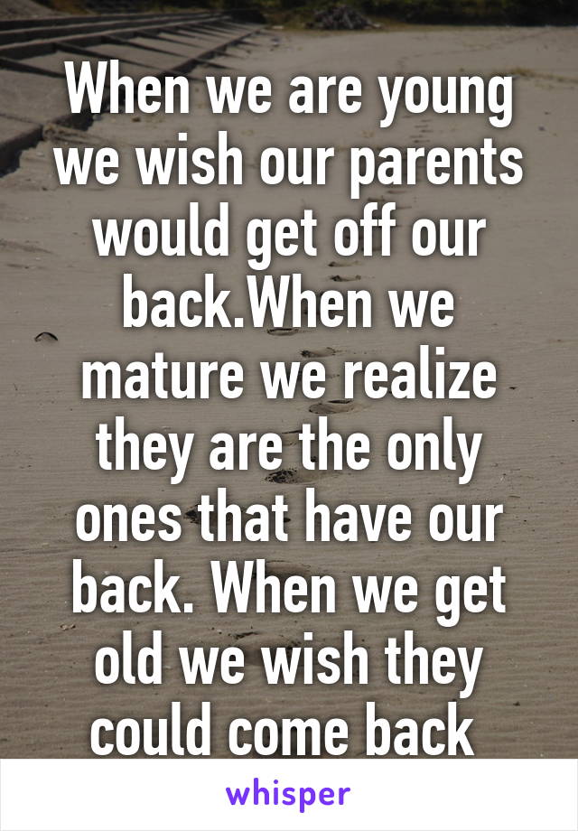 When we are young we wish our parents would get off our back.When we mature we realize they are the only ones that have our back. When we get old we wish they could come back 