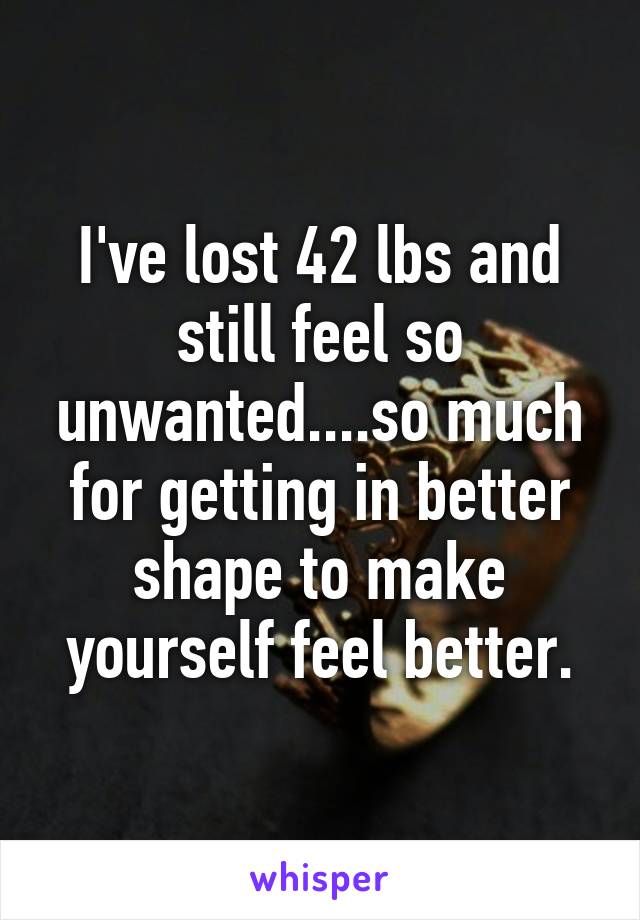 I've lost 42 lbs and still feel so unwanted....so much for getting in better shape to make yourself feel better.