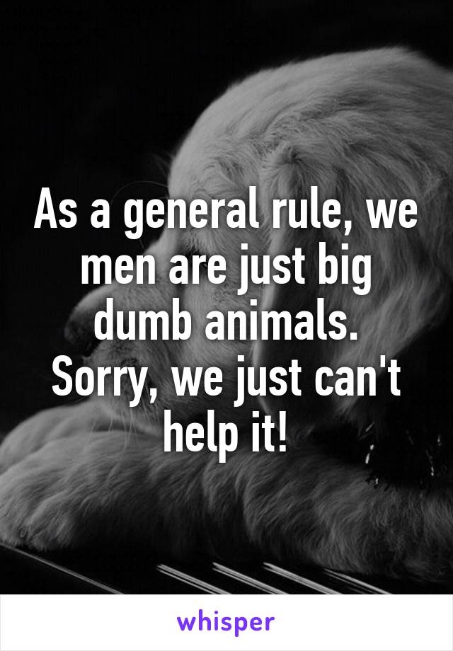 As a general rule, we men are just big dumb animals.
Sorry, we just can't help it!