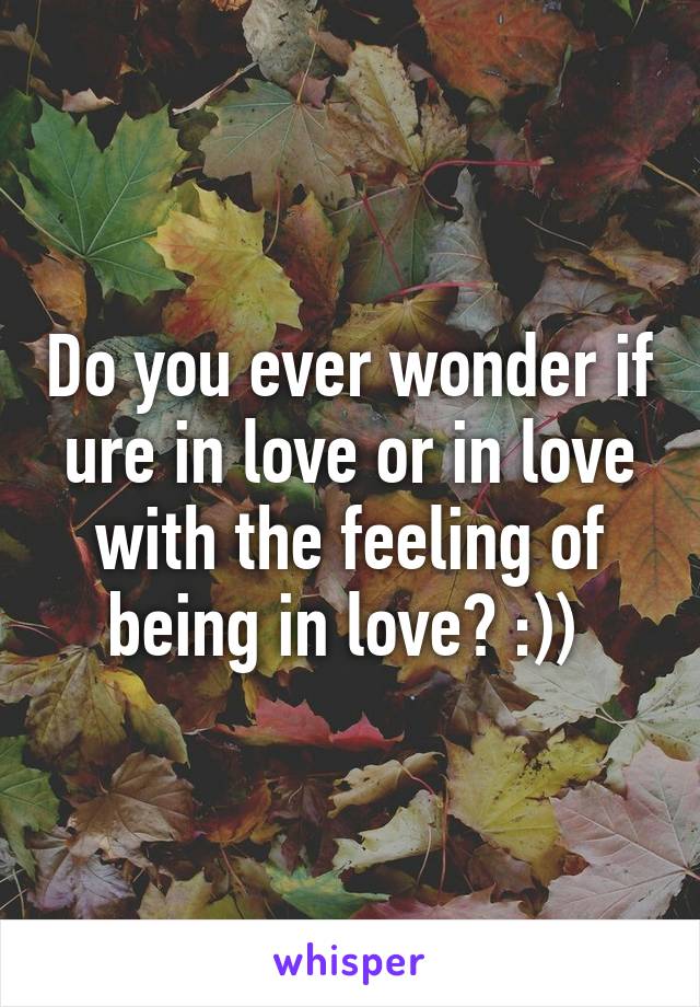 Do you ever wonder if ure in love or in love with the feeling of being in love? :)) 