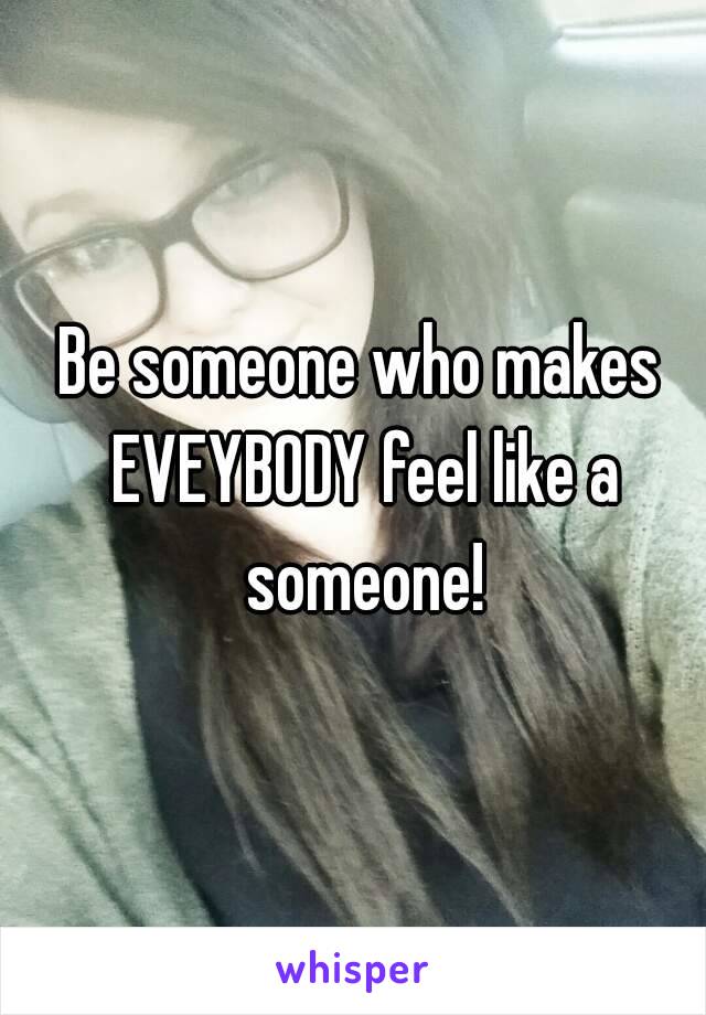 Be someone who makes EVEYBODY feel like a someone!