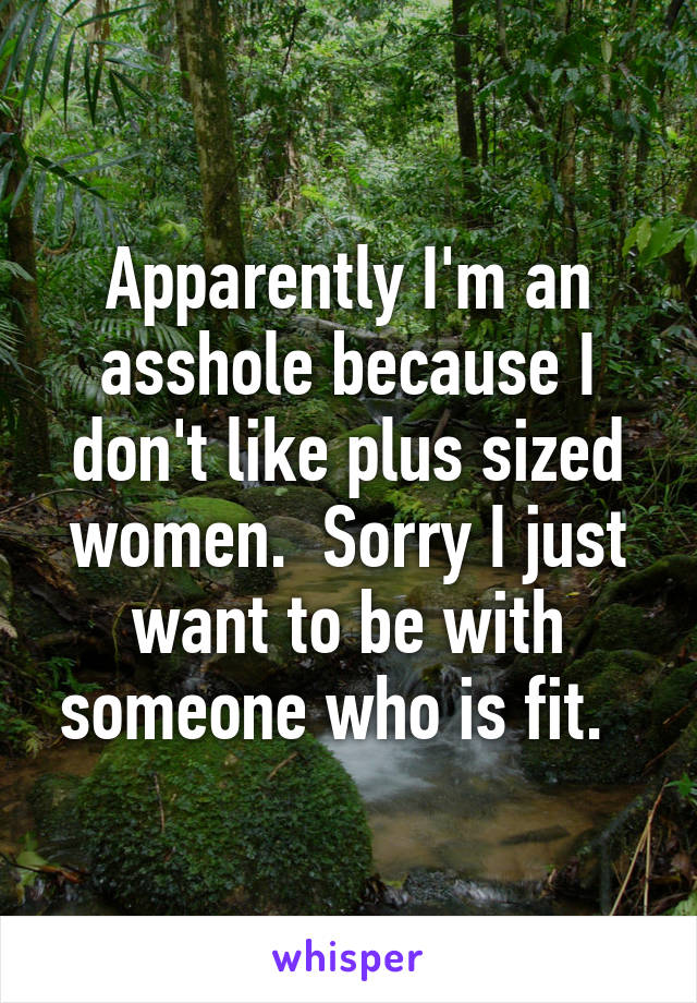 Apparently I'm an asshole because I don't like plus sized women.  Sorry I just want to be with someone who is fit.  