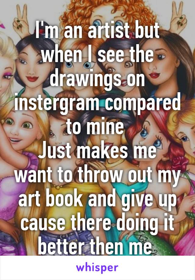 I'm an artist but when I see the drawings on instergram compared to mine 
Just makes me want to throw out my art book and give up cause there doing it better then me 