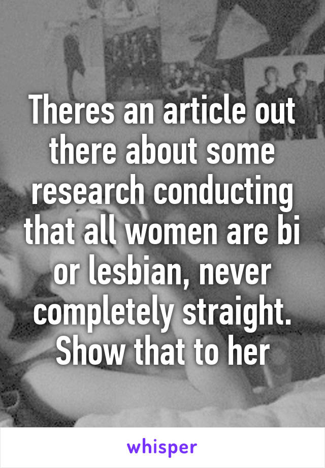 Theres an article out there about some research conducting that all women are bi or lesbian, never completely straight. Show that to her