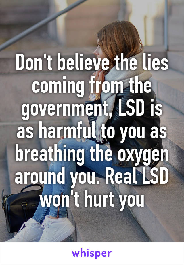 Don't believe the lies coming from the government, LSD is as harmful to you as breathing the oxygen around you. Real LSD won't hurt you