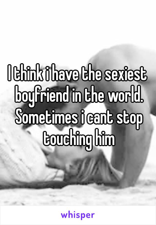 I think i have the sexiest boyfriend in the world. Sometimes i cant stop touching him