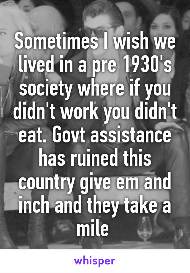 Sometimes I wish we lived in a pre 1930's society where if you didn't work you didn't eat. Govt assistance has ruined this country give em and inch and they take a mile 