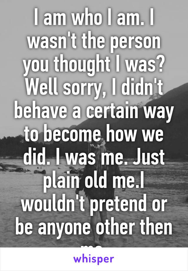 I am who I am. I wasn't the person you thought I was? Well sorry, I didn't behave a certain way to become how we did. I was me. Just plain old me.I wouldn't pretend or be anyone other then me.