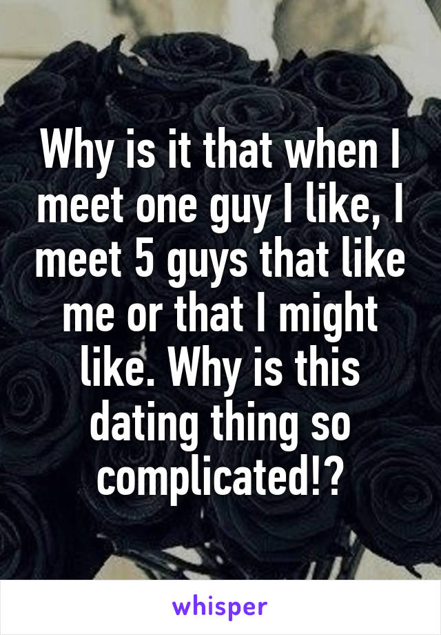 Why is it that when I meet one guy I like, I meet 5 guys that like me or that I might like. Why is this dating thing so complicated!?