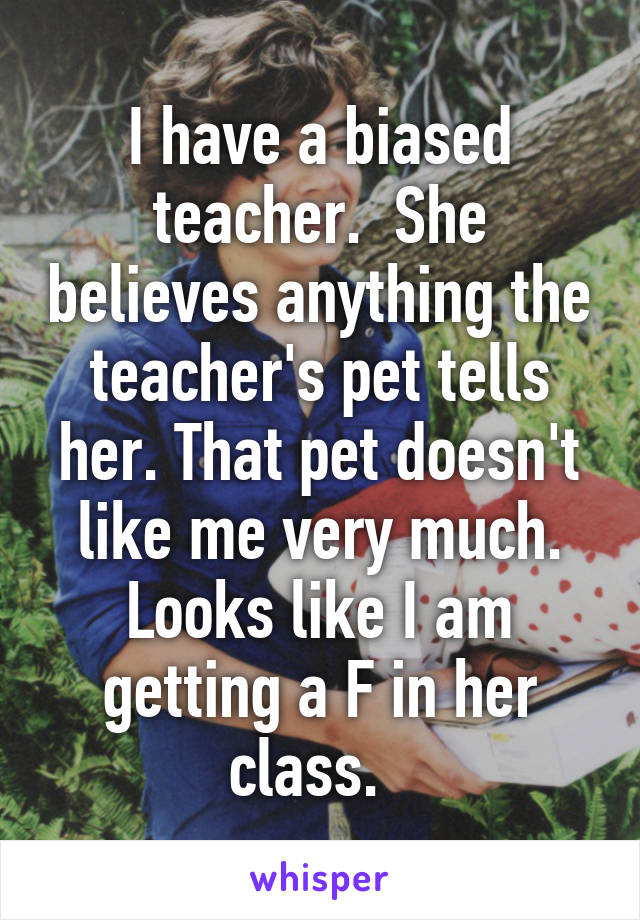 I have a biased teacher.  She believes anything the teacher's pet tells her. That pet doesn't like me very much. Looks like I am getting a F in her class.  