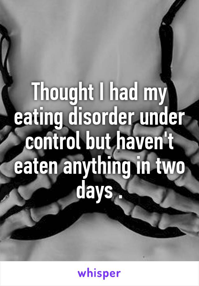 Thought I had my eating disorder under control but haven't eaten anything in two days .