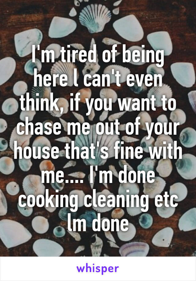 I'm tired of being here l can't even think, if you want to chase me out of your house that's fine with me.... I'm done cooking cleaning etc lm done
