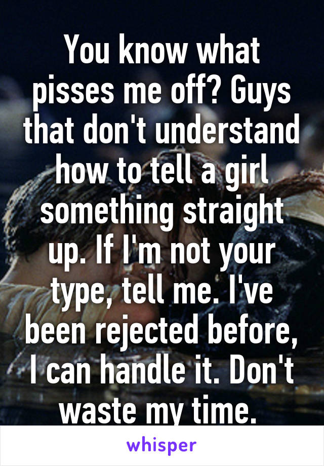 You know what pisses me off? Guys that don't understand how to tell a girl something straight up. If I'm not your type, tell me. I've been rejected before, I can handle it. Don't waste my time. 