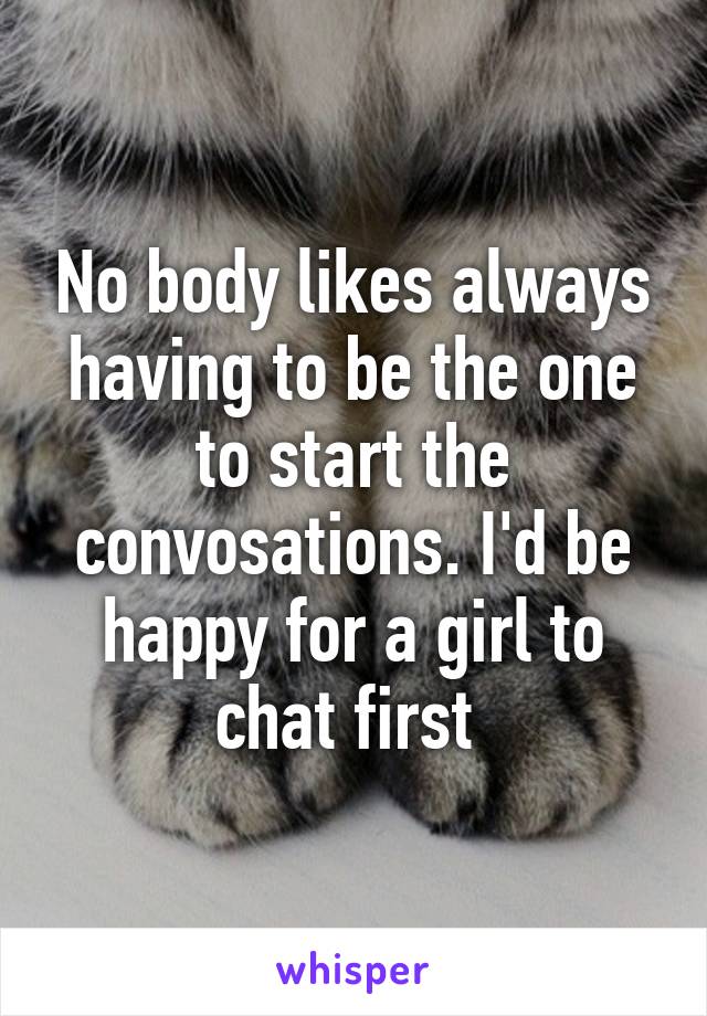 No body likes always having to be the one to start the convosations. I'd be happy for a girl to chat first 