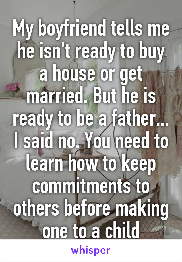 My boyfriend tells me he isn't ready to buy a house or get married. But he is ready to be a father... I said no. You need to learn how to keep commitments to others before making one to a child