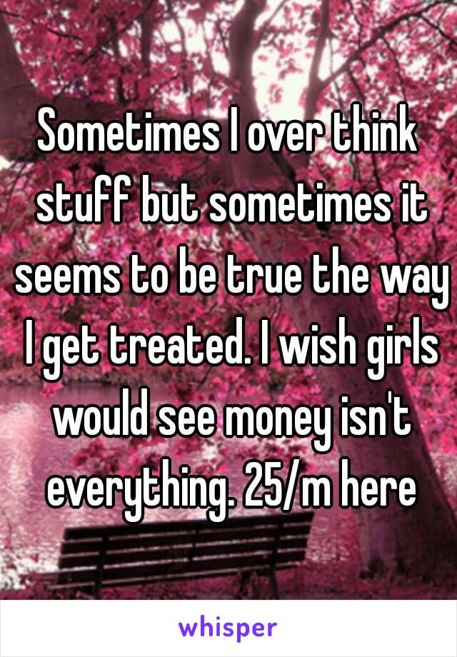 Sometimes I over think stuff but sometimes it seems to be true the way I get treated. I wish girls would see money isn't everything. 25/m here