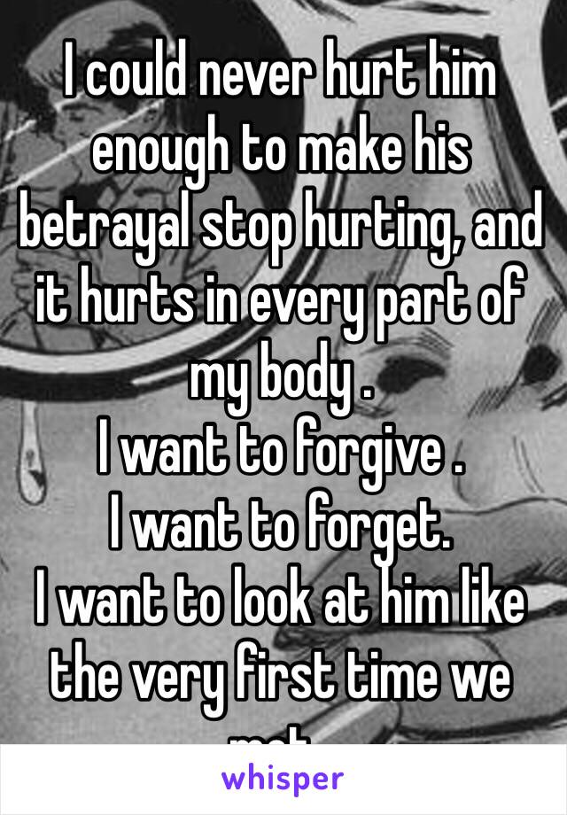 I could never hurt him enough to make his betrayal stop hurting, and it hurts in every part of my body . 
I want to forgive .
I want to forget. 
I want to look at him like the very first time we met . 