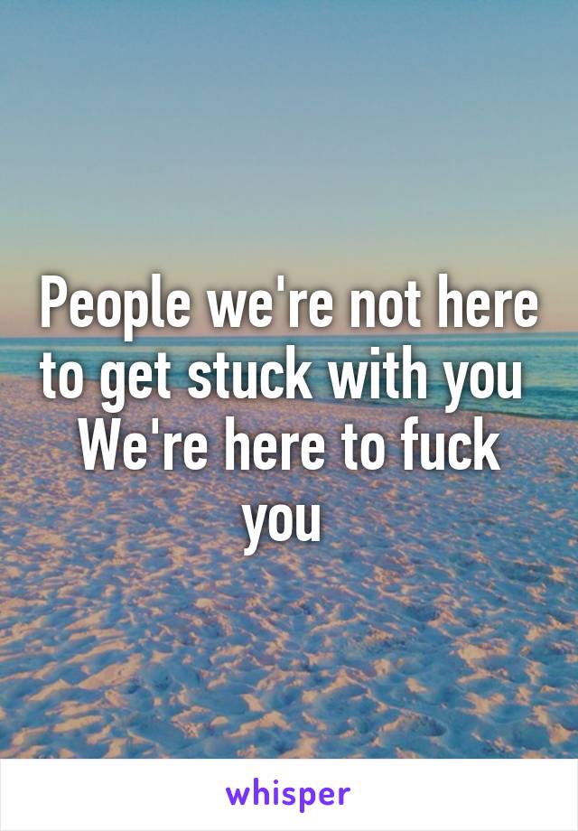 People we're not here to get stuck with you 
We're here to fuck you 