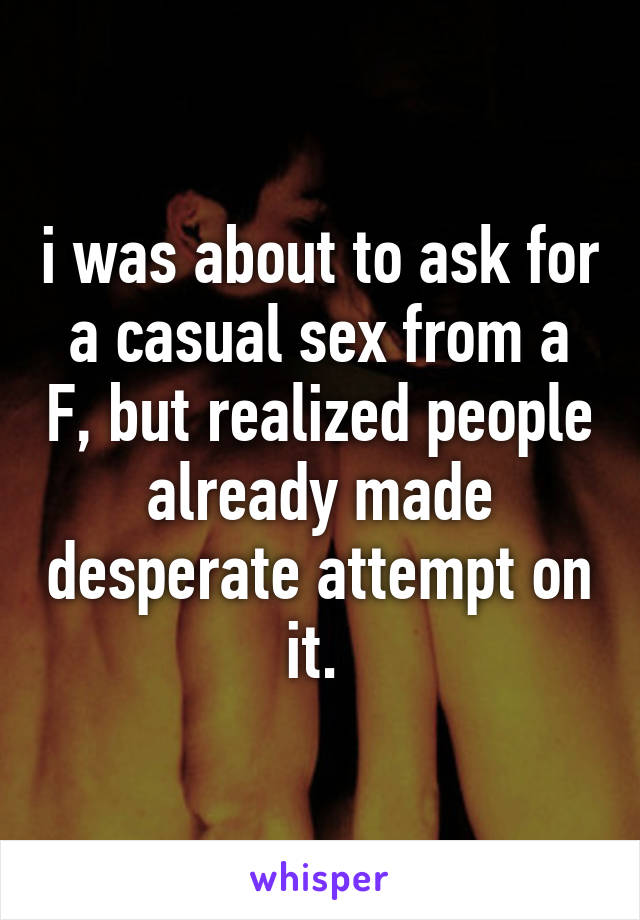 i was about to ask for a casual sex from a F, but realized people already made desperate attempt on it. 