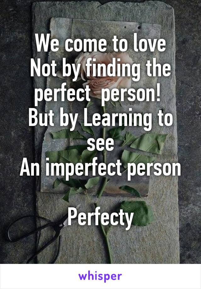 We come to love
Not by finding the perfect  person! 
But by Learning to see
An imperfect person 
Perfecty

