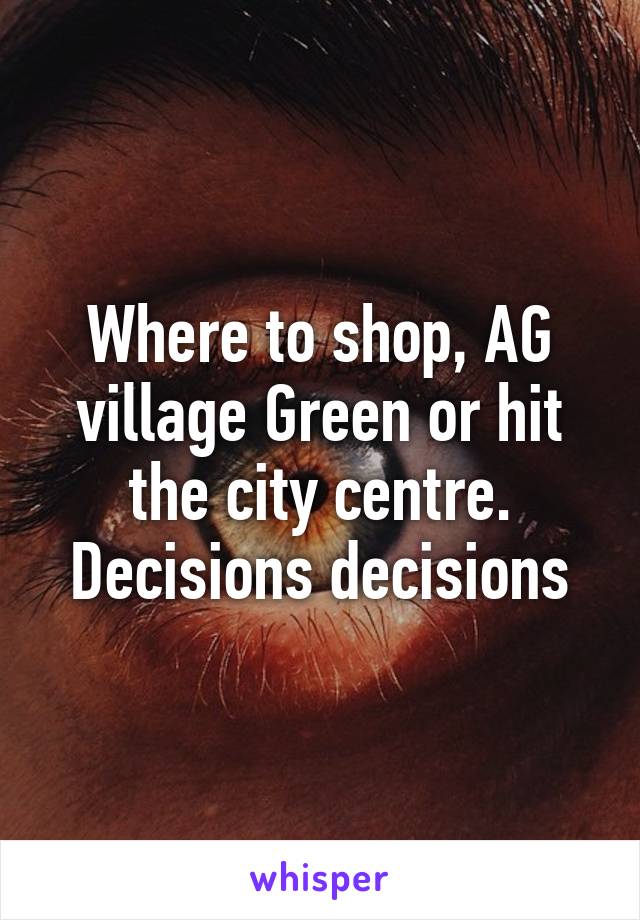 Where to shop, AG village Green or hit the city centre. Decisions decisions