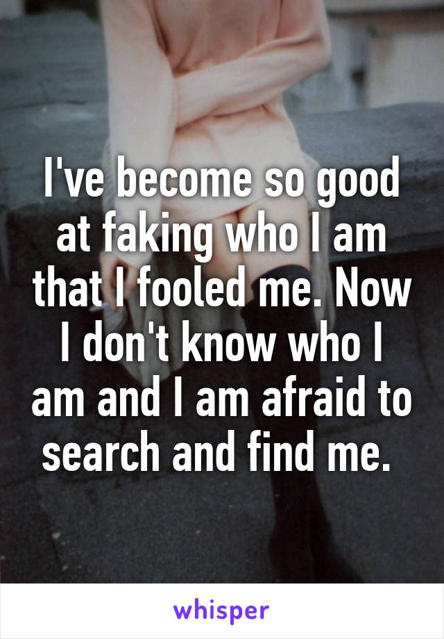 I've become so good at faking who I am that I fooled me. Now I don't know who I am and I am afraid to search and find me. 