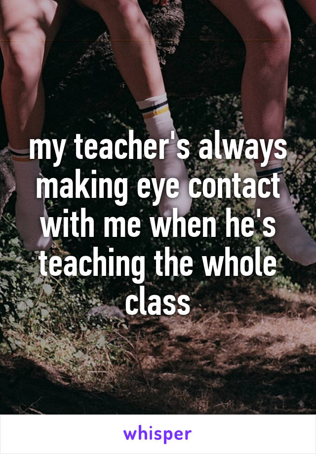my teacher's always making eye contact with me when he's teaching the whole class