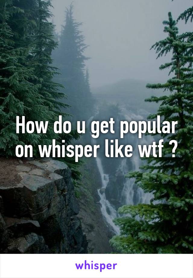 How do u get popular on whisper like wtf 🙄