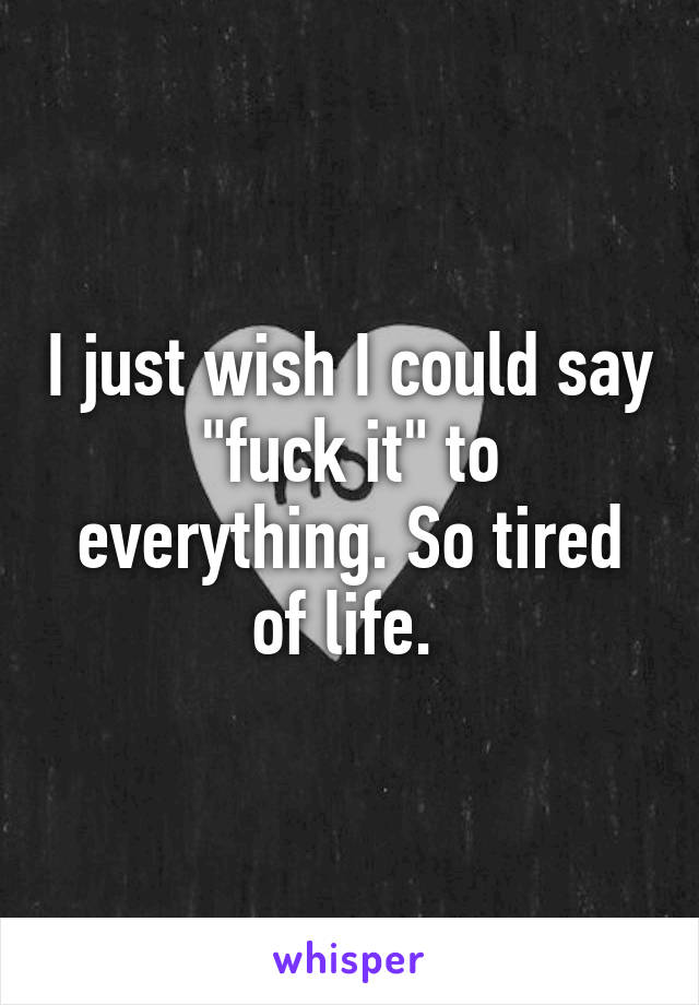 I just wish I could say "fuck it" to everything. So tired of life. 