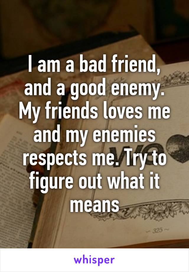 I am a bad friend, and a good enemy. My friends loves me and my enemies respects me. Try to figure out what it means