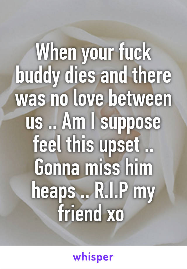 When your fuck buddy dies and there was no love between us .. Am I suppose feel this upset .. Gonna miss him heaps .. R.I.P my friend xo 