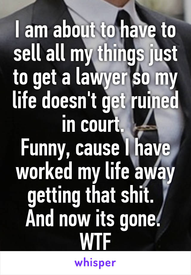 I am about to have to sell all my things just to get a lawyer so my life doesn't get ruined in court. 
Funny, cause I have worked my life away getting that shit.  
And now its gone. 
WTF