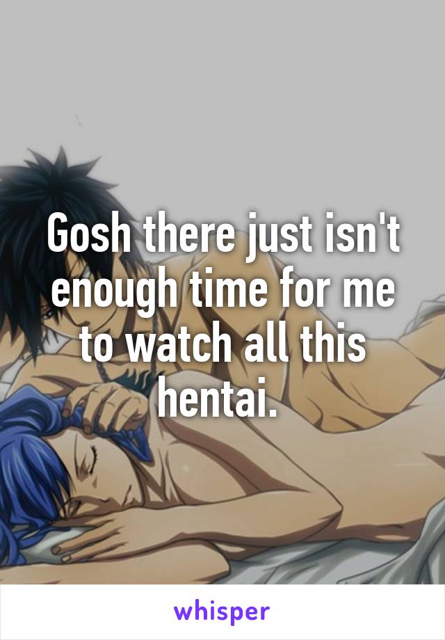 Gosh there just isn't enough time for me to watch all this hentai. 