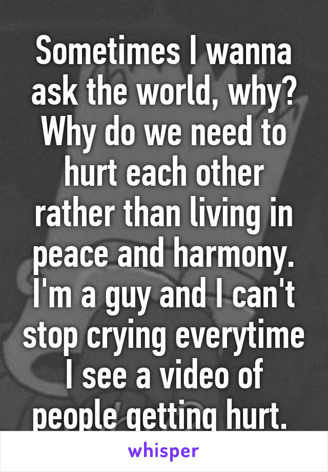 Sometimes I wanna ask the world, why? Why do we need to hurt each other rather than living in peace and harmony. I'm a guy and I can't stop crying everytime I see a video of people getting hurt. 