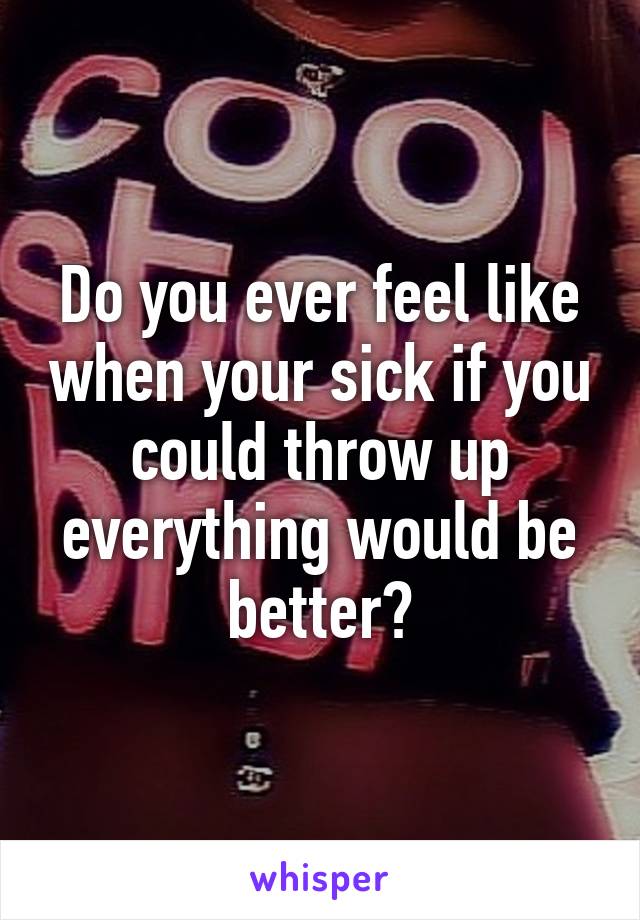 Do you ever feel like when your sick if you could throw up everything would be better?