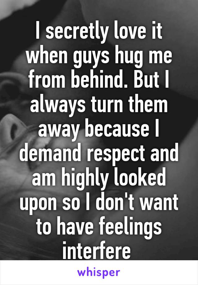 I secretly love it when guys hug me from behind. But I always turn them away because I demand respect and am highly looked upon so I don't want to have feelings interfere 